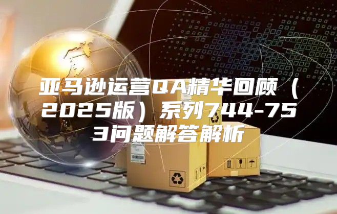 亚马逊运营QA精华回顾2025版系列744-753问题解答解析