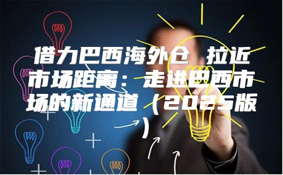借力巴西海外仓 拉近市场距离：走进巴西市场的新通道2025版
