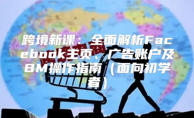 跨境新课：全面解析Facebook主页、广告账户及BM操作指南面向初学者