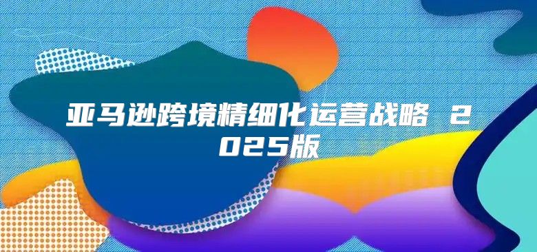 亚马逊跨境精细化运营战略 2025版