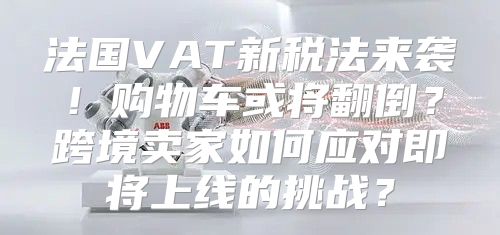 法国VAT新税法来袭！购物车或将翻倒？跨境卖家如何应对即将上线的挑战？