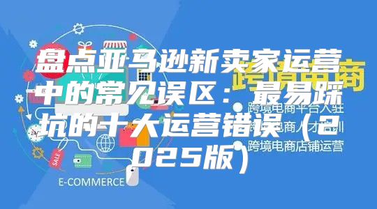 盘点亚马逊新卖家运营中的常见误区：最易踩坑的十大运营错误2025版