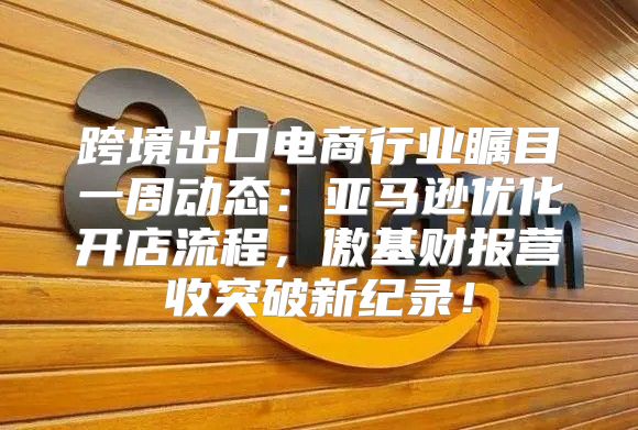 跨境出口电商行业瞩目一周动态：亚马逊优化开店流程，傲基财报营收突破新纪录！