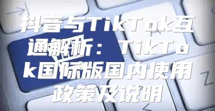 抖音与TikTok互通解析：TikTok国际版国内使用政策及说明