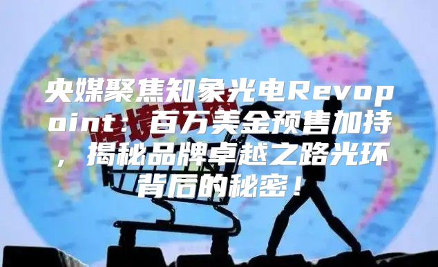 央媒聚焦知象光电Revopoint：百万美金预售加持，揭秘品牌卓越之路光环背后的秘密！