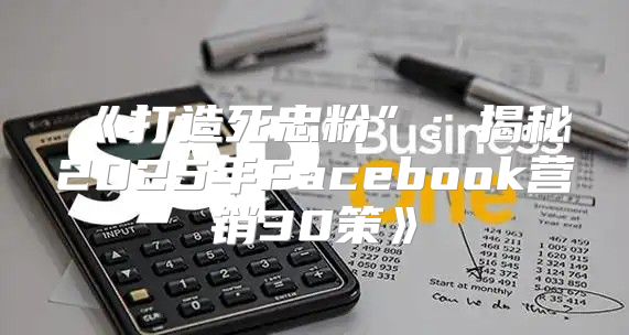 打造死忠粉”：揭秘2025年Facebook营销30策