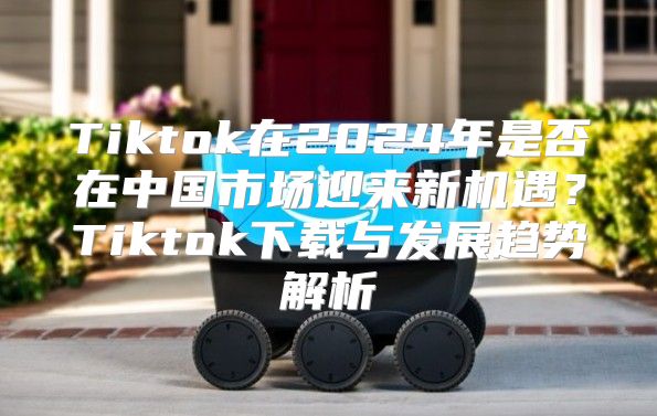Tiktok在2025年是否在中国市场迎来新机遇？Tiktok下载与发展趋势解析