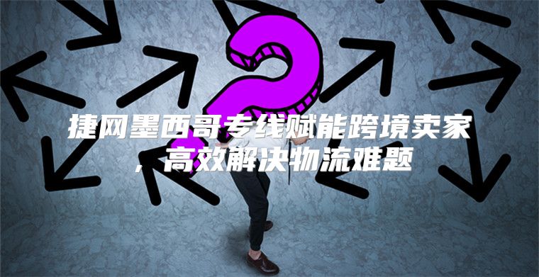 捷网墨西哥专线赋能跨境卖家，高效解决物流难题