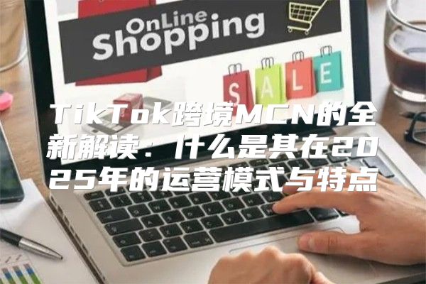 TikTok跨境MCN的全新解读：什么是其在2025年的运营模式与特点