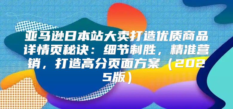 亚马逊日本站大卖打造优质商品详情页秘诀：细节制胜，精准营销，打造高分页面方案2025版