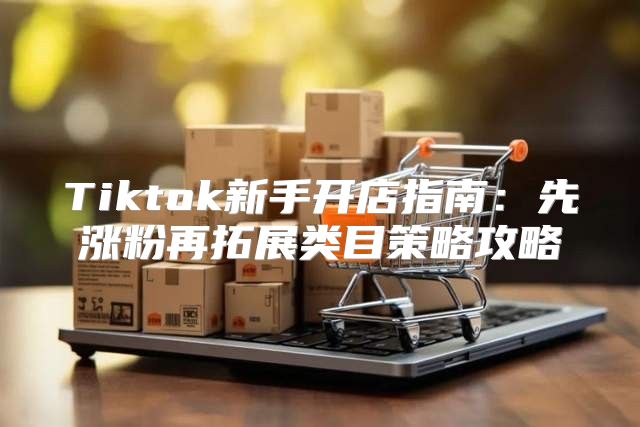 Tiktok新手开店指南：先涨粉再拓展类目策略攻略
