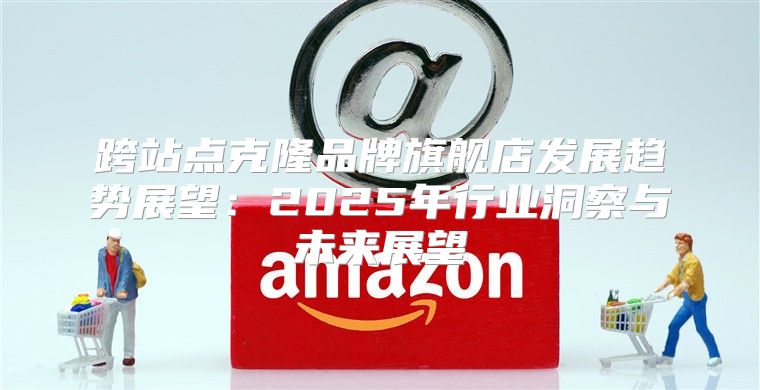 跨站点克隆品牌旗舰店发展趋势展望：2025年行业洞察与未来展望