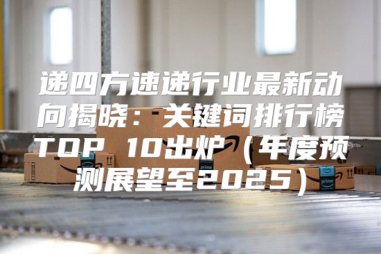递四方速递行业最新动向揭晓：关键词排行榜TOP 10出炉年度预测展望至2025