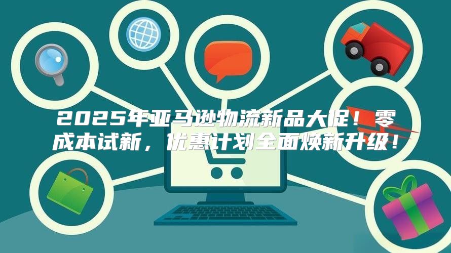 2025年亚马逊物流新品大促！零成本试新，优惠计划全面焕新升级！