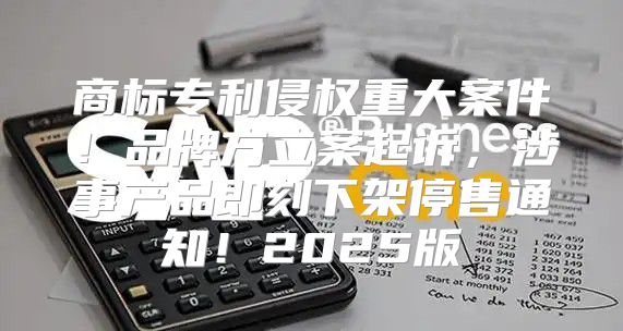 商标专利侵权重大案件！品牌方立案起诉，涉事产品即刻下架停售通知！2025版