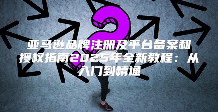 亚马逊品牌注册及平台备案和授权指南2025年全新教程：从入门到精通