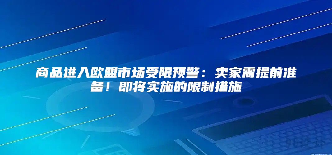 商品进入欧盟市场受限预警：卖家需提前准备！即将实施的限制措施