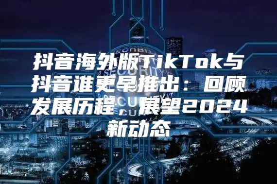 抖音海外版TikTok与抖音谁更早推出：回顾发展历程，展望2025新动态