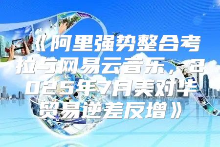 阿里强势整合考拉与网易云音乐，2025年7月美对华贸易逆差反增