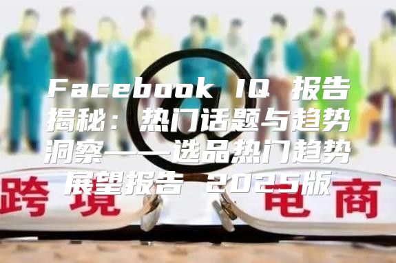 Facebook IQ 报告揭秘：热门话题与趋势洞察——选品热门趋势展望报告 2025版