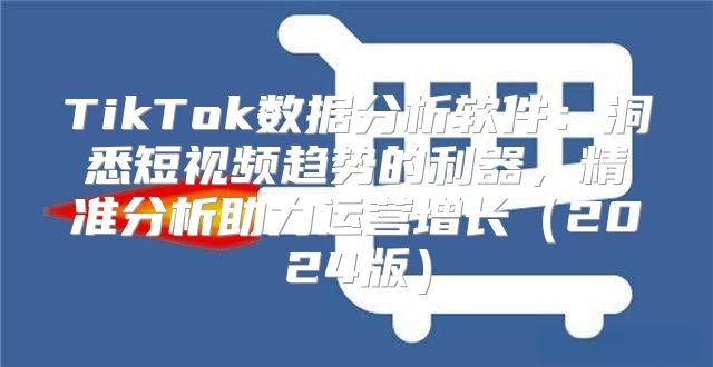 TikTok数据分析软件：洞悉短视频趋势的利器，精准分析助力运营增长2025版