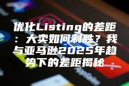 优化Listing的差距：大卖如何制胜？我与亚马逊2025年趋势下的差距揭秘