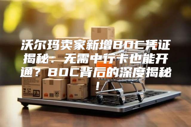 沃尔玛卖家新增BOC凭证揭秘：无需中行卡也能开通？BOC背后的深度揭秘！