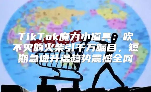 TikTok魔力小道具：吹不灭的火柴引千万瞩目，短期急速升温趋势震撼全网