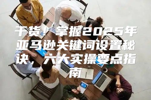 干货！掌握2025年亚马逊关键词设置秘诀，六大实操要点指南