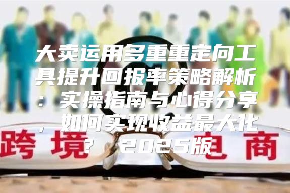 大卖运用多重重定向工具提升回报率策略解析：实操指南与心得分享，如何实现收益最大化？ 2025版