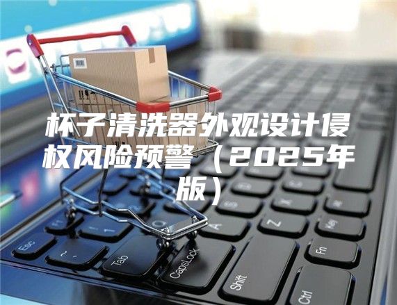 杯子清洗器外观设计侵权风险预警2025年版
