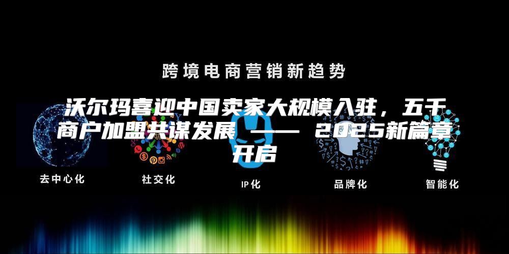 沃尔玛喜迎中国卖家大规模入驻，五千商户加盟共谋发展 —— 2025新篇章开启