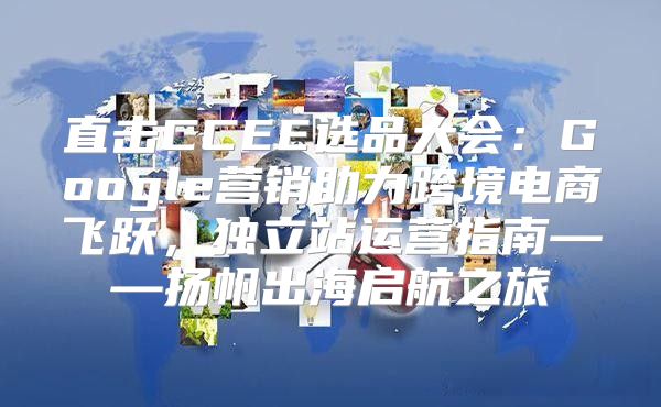 直击CCEE选品大会：Google营销助力跨境电商飞跃，独立站运营指南——扬帆出海启航之旅