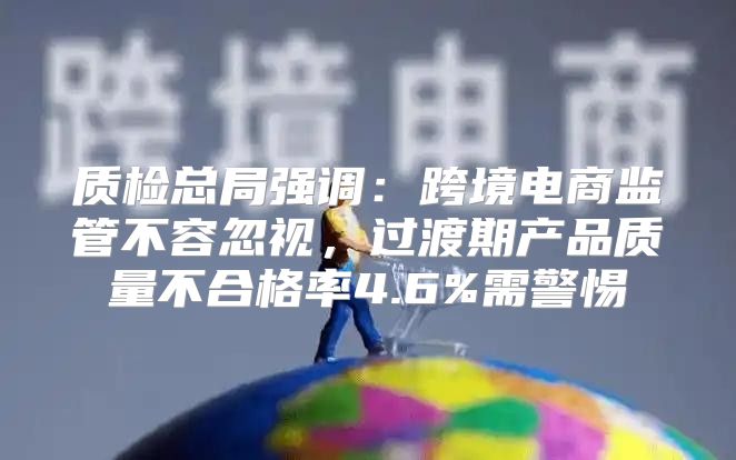 质检总局强调：跨境电商监管不容忽视，过渡期产品质量不合格率4.6%需警惕
