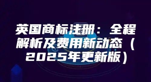 英国商标注册：全程解析及费用新动态2025年更新版