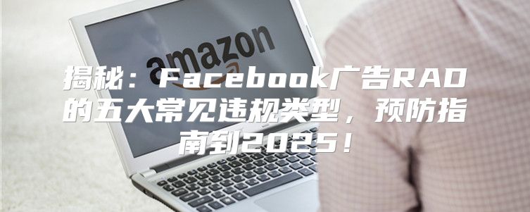 揭秘：Facebook广告RAD的五大常见违规类型，预防指南到2025！