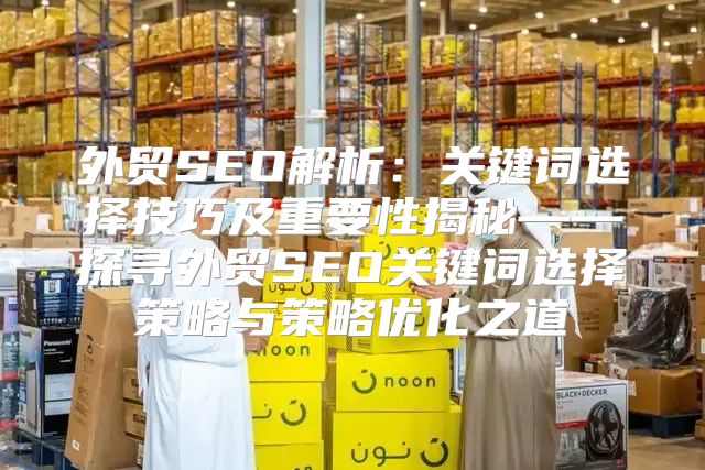 外贸SEO解析：关键词选择技巧及重要性揭秘——探寻外贸SEO关键词选择策略与策略优化之道