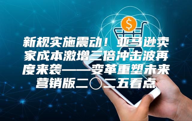 新规实施震动！亚马逊卖家成本激增三倍冲击波再度来袭——变革重塑未来营销版二〇二五看点