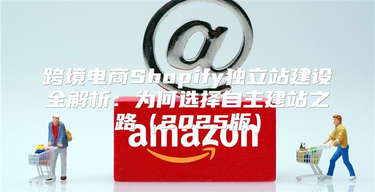 跨境电商Shopify独立站建设全解析：为何选择自主建站之路2025版