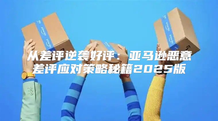 从差评逆袭好评：亚马逊恶意差评应对策略秘籍2025版