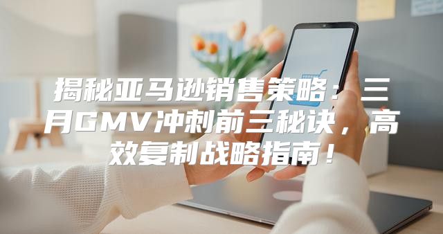 揭秘亚马逊销售策略：三月GMV冲刺前三秘诀，高效复制战略指南！