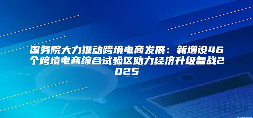 国务院大力推动跨境电商发展：新增设46个跨境电商综合试验区助力经济升级备战2025