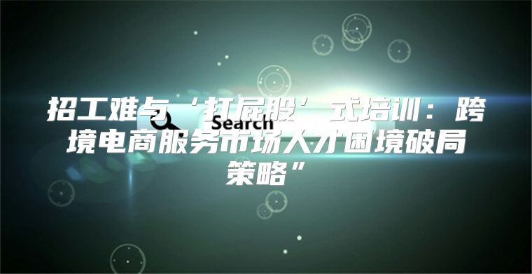 招工难与‘打屁股’式培训：跨境电商服务市场人才困境破局策略”