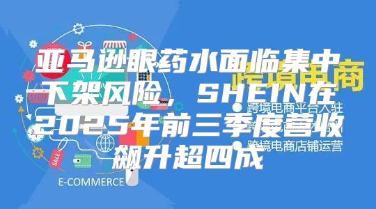 亚马逊眼药水面临集中下架风险，SHEIN在2025年前三季度营收飙升超四成