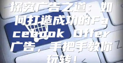 探究广告之道：如何打造成功的Facebook Offer广告，手把手教你玩转！