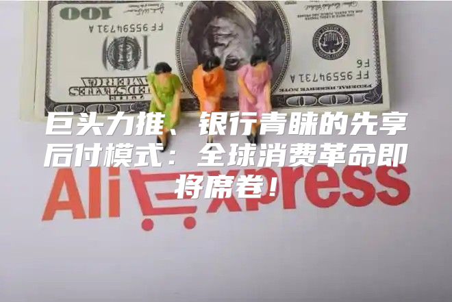 巨头力推、银行青睐的先享后付模式：全球消费革命即将席卷！