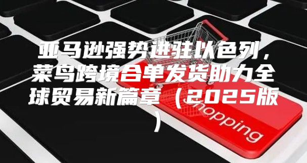亚马逊强势进驻以色列，菜鸟跨境合单发货助力全球贸易新篇章2025版