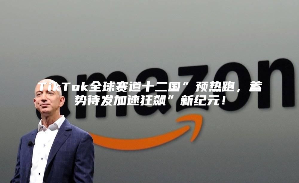 TikTok全球赛道十二国”预热跑，蓄势待发加速狂飙”新纪元！