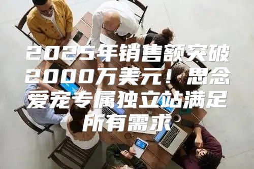 2025年销售额突破2000万美元！思念爱宠专属独立站满足所有需求