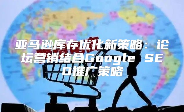 亚马逊库存优化新策略：论坛营销结合Google SEO推广策略